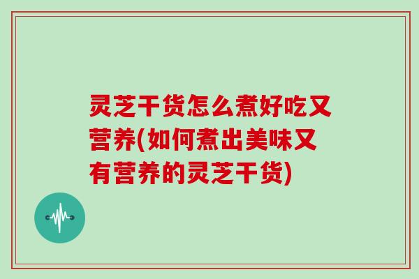 灵芝干货怎么煮好吃又营养(如何煮出美味又有营养的灵芝干货)