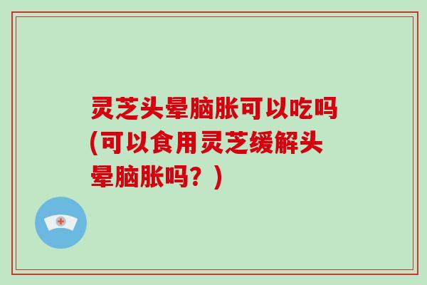 灵芝头晕脑胀可以吃吗(可以食用灵芝缓解头晕脑胀吗？)