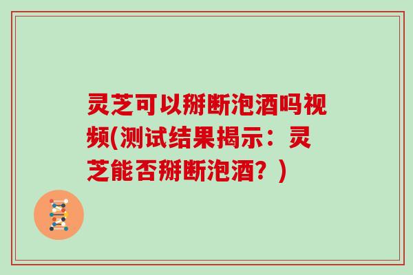 灵芝可以掰断泡酒吗视频(测试结果揭示：灵芝能否掰断泡酒？)