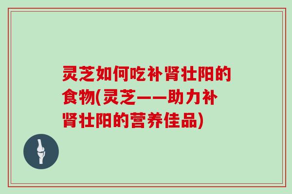 灵芝如何吃补壮阳的食物(灵芝——助力补壮阳的营养佳品)