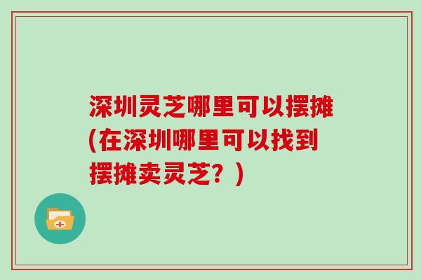 深圳灵芝哪里可以摆摊(在深圳哪里可以找到摆摊卖灵芝？)