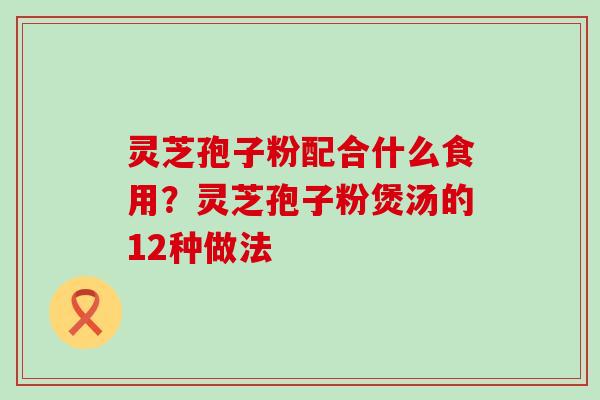 灵芝孢子粉配合什么食用？灵芝孢子粉煲汤的12种做法