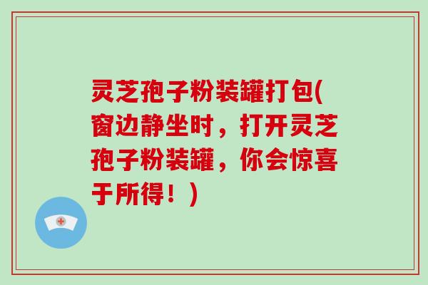 灵芝孢子粉装罐打包(窗边静坐时，打开灵芝孢子粉装罐，你会惊喜于所得！)