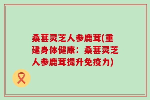 桑葚灵芝人参鹿茸(重建身体健康：桑葚灵芝人参鹿茸提升免疫力)