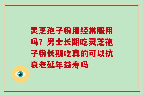 灵芝孢子粉用经常服用吗？男士长期吃灵芝孢子粉长期吃真的可以抗延年益寿吗