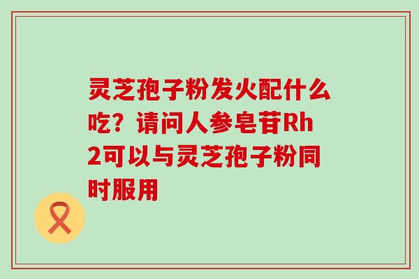 灵芝孢子粉发火配什么吃？请问人参皂苷Rh2可以与灵芝孢子粉同时服用