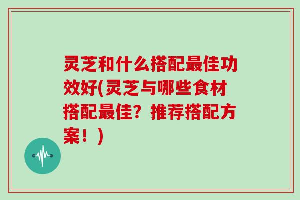 灵芝和什么搭配佳功效好(灵芝与哪些食材搭配佳？推荐搭配方案！)