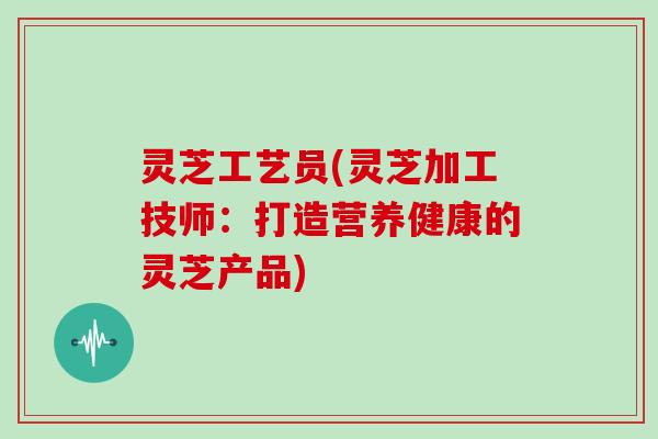 灵芝工艺员(灵芝加工技师：打造营养健康的灵芝产品)