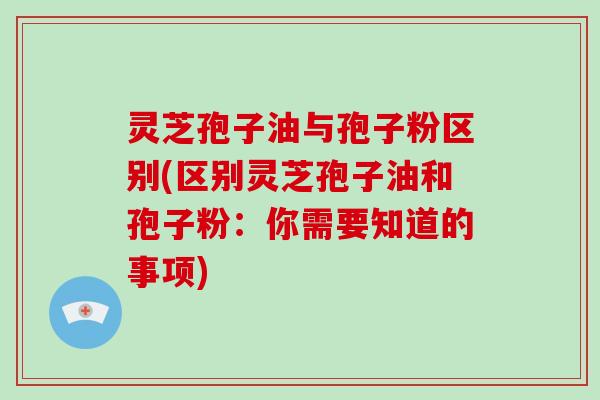 灵芝孢子油与孢子粉区别(区别灵芝孢子油和孢子粉：你需要知道的事项)