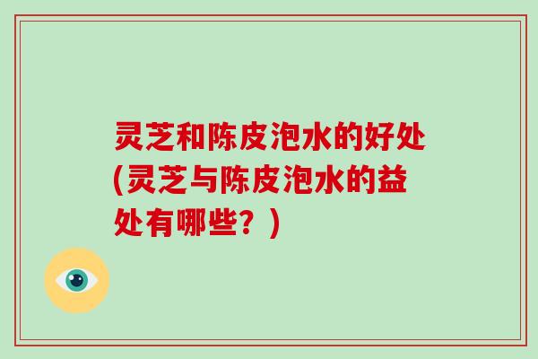 灵芝和陈皮泡水的好处(灵芝与陈皮泡水的益处有哪些？)