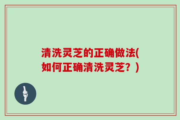 清洗灵芝的正确做法(如何正确清洗灵芝？)