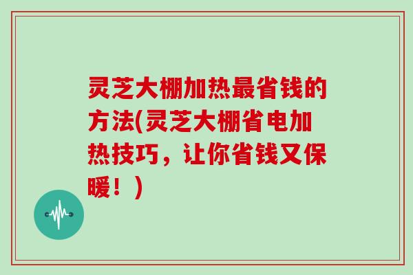 灵芝大棚加热省钱的方法(灵芝大棚省电加热技巧，让你省钱又保暖！)