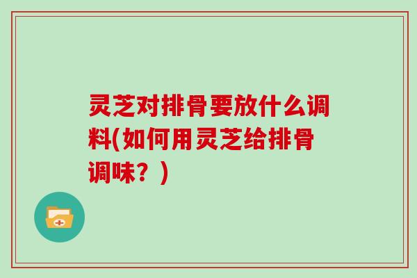 灵芝对排骨要放什么调料(如何用灵芝给排骨调味？)