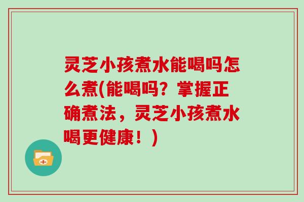 灵芝小孩煮水能喝吗怎么煮(能喝吗？掌握正确煮法，灵芝小孩煮水喝更健康！)