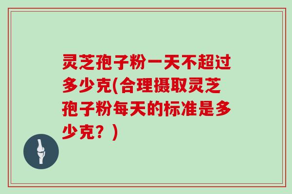 灵芝孢子粉一天不超过多少克(合理摄取灵芝孢子粉每天的标准是多少克？)