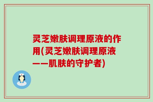 灵芝嫩肤调理原液的作用(灵芝嫩肤调理原液——的守护者)