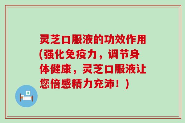 灵芝口服液的功效作用(强化免疫力，调节身体健康，灵芝口服液让您倍感精力充沛！)