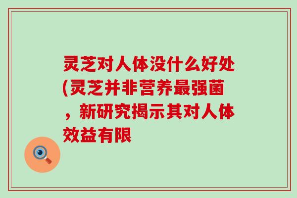 灵芝对人体没什么好处(灵芝并非营养强菌，新研究揭示其对人体效益有限