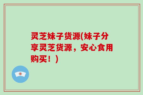 灵芝妹子货源(妹子分享灵芝货源，安心食用购买！)