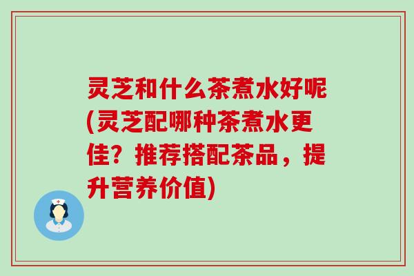 灵芝和什么茶煮水好呢(灵芝配哪种茶煮水更佳？推荐搭配茶品，提升营养价值)