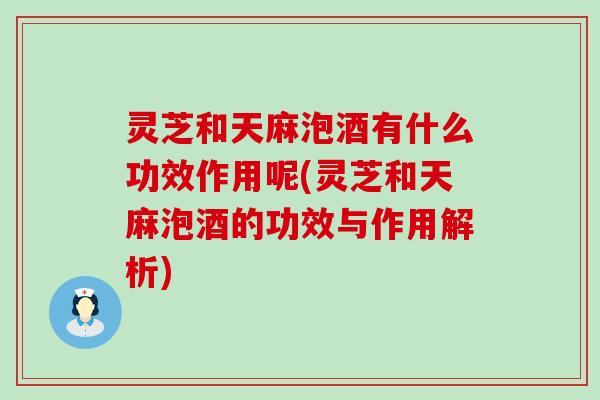 灵芝和天麻泡酒有什么功效作用呢(灵芝和天麻泡酒的功效与作用解析)