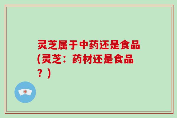 灵芝属于还是食品(灵芝：药材还是食品？)