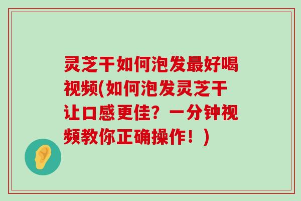 灵芝干如何泡发好喝视频(如何泡发灵芝干让口感更佳？一分钟视频教你正确操作！)