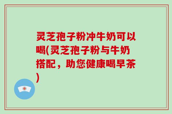 灵芝孢子粉冲牛奶可以喝(灵芝孢子粉与牛奶搭配，助您健康喝早茶)