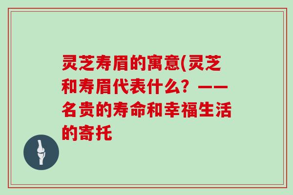 灵芝寿眉的寓意(灵芝和寿眉代表什么？——名贵的寿命和幸福生活的寄托