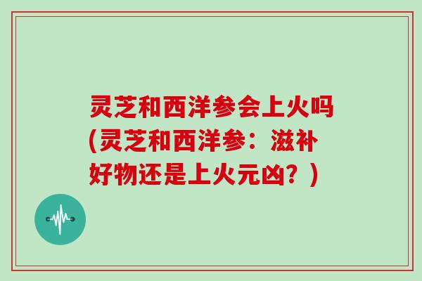 灵芝和西洋参会上火吗(灵芝和西洋参：滋补好物还是上火元凶？)