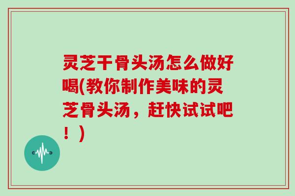 灵芝干骨头汤怎么做好喝(教你制作美味的灵芝骨头汤，赶快试试吧！)