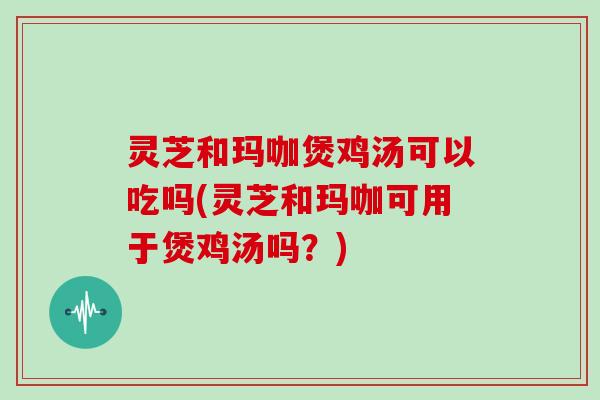 灵芝和玛咖煲鸡汤可以吃吗(灵芝和玛咖可用于煲鸡汤吗？)