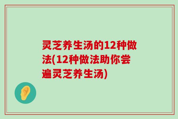 灵芝养生汤的12种做法(12种做法助你尝遍灵芝养生汤)