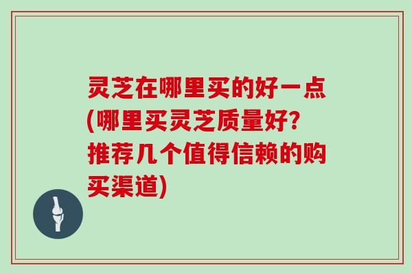 灵芝在哪里买的好一点(哪里买灵芝质量好？推荐几个值得信赖的购买渠道)