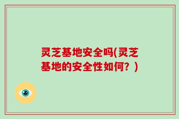 灵芝基地安全吗(灵芝基地的安全性如何？)