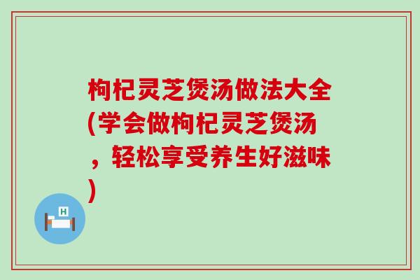 枸杞灵芝煲汤做法大全(学会做枸杞灵芝煲汤，轻松享受养生好滋味)