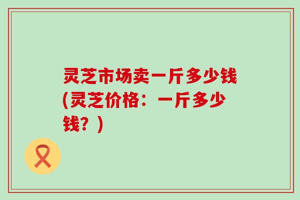 灵芝市场卖一斤多少钱(灵芝价格：一斤多少钱？)