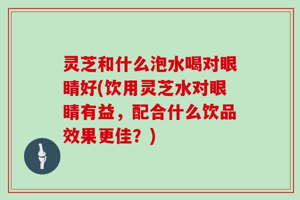 灵芝和什么泡水喝对眼睛好(饮用灵芝水对眼睛有益，配合什么饮品效果更佳？)