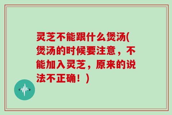 灵芝不能跟什么煲汤(煲汤的时候要注意，不能加入灵芝，原来的说法不正确！)