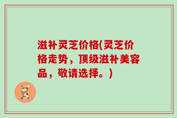 滋补灵芝价格(灵芝价格走势，滋补美容品，敬请选择。)