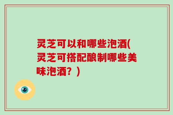 灵芝可以和哪些泡酒(灵芝可搭配酿制哪些美味泡酒？)