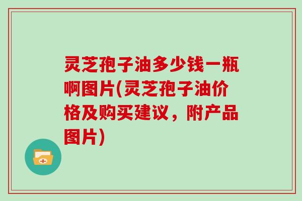 灵芝孢子油多少钱一瓶啊图片(灵芝孢子油价格及购买建议，附产品图片)