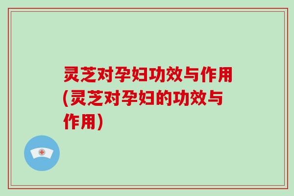 灵芝对孕妇功效与作用(灵芝对孕妇的功效与作用)