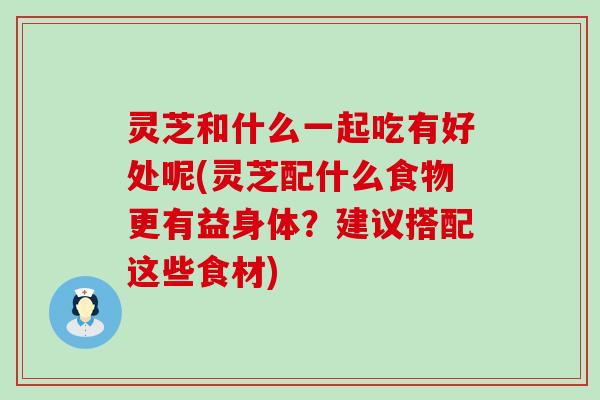 灵芝和什么一起吃有好处呢(灵芝配什么食物更有益身体？建议搭配这些食材)