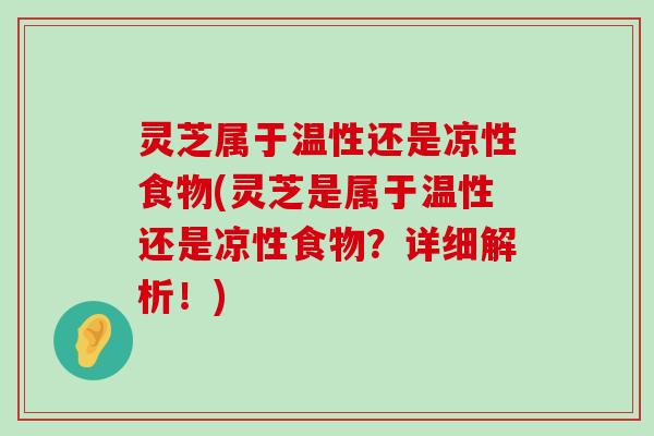 灵芝属于温性还是凉性食物(灵芝是属于温性还是凉性食物？详细解析！)