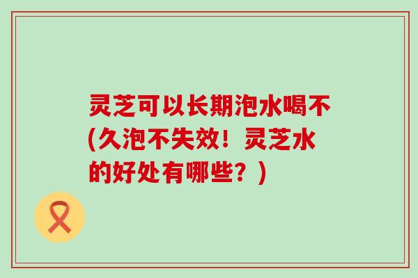 灵芝可以长期泡水喝不(久泡不失效！灵芝水的好处有哪些？)