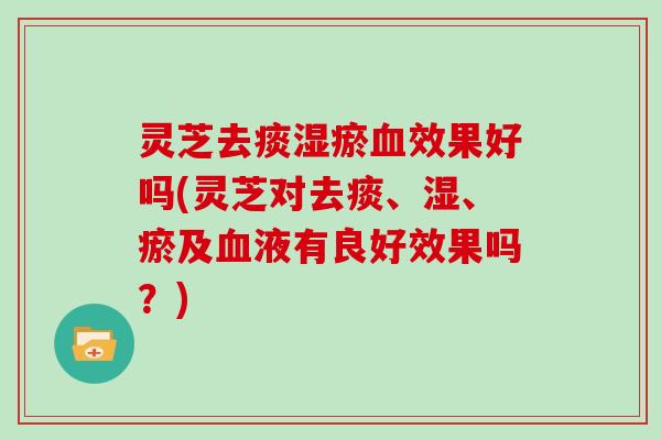 灵芝去痰湿瘀效果好吗(灵芝对去痰、湿、瘀及液有良好效果吗？)