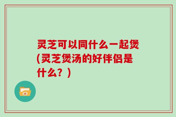 灵芝可以同什么一起煲(灵芝煲汤的好伴侣是什么？)