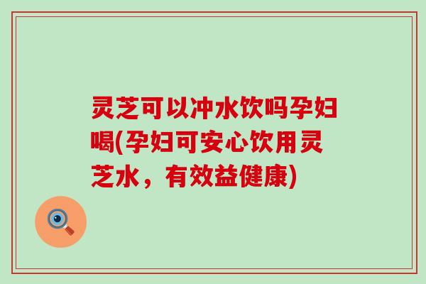 灵芝可以冲水饮吗孕妇喝(孕妇可安心饮用灵芝水，有效益健康)