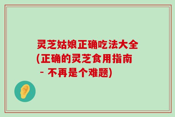 灵芝姑娘正确吃法大全(正确的灵芝食用指南 - 不再是个难题)